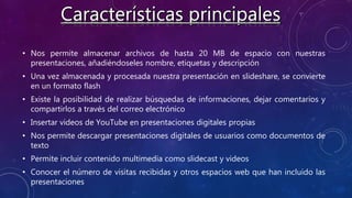 • Nos permite almacenar archivos de hasta 20 MB de espacio con nuestras
presentaciones, añadiéndoseles nombre, etiquetas y descripción
• Una vez almacenada y procesada nuestra presentación en slideshare, se convierte
en un formato flash
• Existe la posibilidad de realizar búsquedas de informaciones, dejar comentarios y
compartirlos a través del correo electrónico
• Insertar videos de YouTube en presentaciones digitales propias
• Nos permite descargar presentaciones digitales de usuarios como documentos de
texto
• Permite incluir contenido multimedia como slidecast y videos
• Conocer el número de visitas recibidas y otros espacios web que han incluido las
presentaciones
 