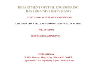 CIV8329 ADVANCED TRAFFIC ENGINEERING
ASSIGNMENT ON CELLULAR AUTOMATA TRAFFIC FLOW MODELS
PRESENTED BY
ABDURRASHID ALHAJI DADA
SUPERVISED BY
DR.H.M.Alhassan, BEng, MEng, PhD, MNSE, COREN
Department of Civil Engineering, Bayero University Kano.
 