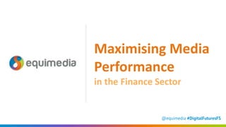 @equimedia #DigitalFuturesFS
Maximising Media
Performance
in the Finance Sector
 