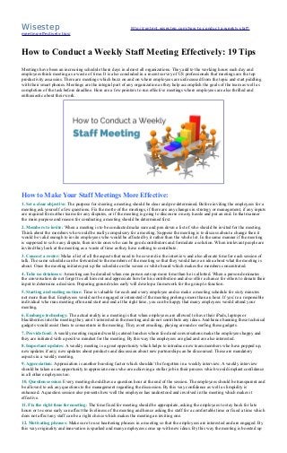 Wisestep http://content.wisestep.com/how-to-conduct-a-weekly-staff-
meeting-effectively-tips/
How to Conduct a Weekly Staff Meeting Effectively: 19 Tips
Meetings have been an increasing schedule these days in almost all organizations. They add to the working hours each day and
employees think meeting as a waste of time. It is also concluded in a recent survey of US professionals that meetings are the top
productivity assassins. There are meetings which buzz on and on where employees are unfocussed from the topic and start piddling
with their smart phones. Meetings are the integral part of any organization as they help accomplish the goals of the team as well as
completion of the task before deadline. Here are a few pointers to run effective meetings where employees are also thrilled and
enthusiastic about their work.
How to Make Your Staff Meetings More Effective:
1. Set a clear objective: The purpose for steering a meeting should be clear and pre-determined. Before inviting the employees for a
meeting ask yourself a few questions. Fix the motto of the meetings, if there are any changes in strategy or management, if any inputs
are required from other teams for any disputes, or if the meeting is going to discourse on any hassle and put an end. In that manner
the main purpose and reason for conducting a meeting should be determined first.
2. Members to invite: When a meeting is to be conducted make sure and pen down a list of who should be invited for the meeting.
Think about the members who would be really compulsory for a meeting. Suppose the meeting is to discuss about a change then it
would be valid enough to invite employees who would be affected by it rather than the whole lot. In the same manner if the meeting
is supposed to solve any dispute, then invite ones who can be good contributors and formulate a solution. When irrelevant people are
invited they look at the meeting as a waste of time as they have nothing to contribute.
3. Concoct a roster: Make a list of all the aspects that need to be covered in the interview and also allocate time for each session of
talk. The same schedule can be forwarded to the members of the meeting so that they would have an idea about what the meeting is
about. Once the meeting initiates put up the schedule on the screen or white board which makes the members concentrated.
4. Take no detainees: A meeting can be derailed when one person eats up more time than he is allotted. When a person dominates
the conversation do not forget to call him out and appreciate him for his contribution and also offer a chance for others to donate their
input to determine a decision. Preparing ground rules early will develop a framework for the group to function.
5. Starting and ending on time: Time is valuable for each and every employee and so make a meeting schedule for sixty minutes
not more than that. Employees would not be engaged or interested if the meeting prolongs more than an hour. If you’re a responsible
individual who runs meeting often and start and end at the right time, you can be happy that many employees would attend your
meeting.
6. Embargo technology: The actual reality in a meeting is that when employees are allowed to have their iPads, laptops or
blackberries into the meeting they aren’t interested in the meeting and do not contribute any ideas. And hence banning these technical
gadgets would assist them to concentrate in the meeting. They avert emailing, playing around or surfing these gadgets.
7. Provide food: A weekly meeting required weekly catered lunches where food and conversations make the employees happy and
they are initiated with a positive mindset for the meeting. By this way the employees are glad and are also interested.
8. Important updates: A weekly meeting is a great opportunity which helps to introduce new team members who have popped up,
new updates if any; new updates about products and discussion about new partnership can be discoursed. These are mandatory
aspects in a weekly meeting.
9. Appreciation: Appreciation is another boosting factor which shouldn’t be forgotten in a weekly interview. A weekly interview
should be taken as an opportunity to appreciate ones who are achieving a stellar job in their process which would implant confidence
in all other employees too.
10. Question session: Every meeting should have a question hour at the end of the session. The employees should be transparent and
be allowed to ask any questions to the management regarding the discussion. By this way confidence as well as limpidity is
enhanced. A question session also presents how well the employee has understood and involved in the meeting which makes it
effective.
11. Fix the right time for meeting: The time fixed for meeting should be appropriate, asking the employees to stay back for late
hours or to come early can affect the liveliness of the meeting and hence asking the staff for a comfortable time or fixed a time which
does not affect any staff can be a right choice which makes the meeting an inviting one.
12. Motivating phrases: Make sure to use heartening phrases in a meeting so that the employees are interested and are engaged. By
this way originality and innovation is sparked and many employees come up with new ideas. By this way the meeting is boosted up
 