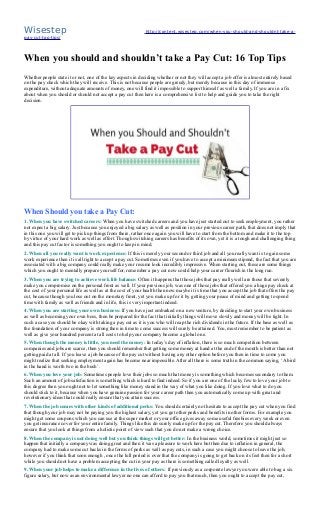 Wisestep http://content.wisestep.com/when-you-should-and-shouldnt-take-a-
pay-cut-top-tips/
When you should and shouldn’t take a Pay Cut: 16 Top Tips
Whether people state it or not, one of the key aspects in deciding whether or not they will accept a job offer is almost entirely based
on the pay check which they will receive. This is not because people are greedy, but merely because in this day of immense
expenditure, without adequate amounts of money, one will find it impossible to support himself as well a family. If you are in a fix
about when you should or should not accept a pay cut then here is a comprehensive list to help and guide you to take the right
decision.
When Should you take a Pay Cut:
1. When you have switched careers: When you have switched careers and you have just started out to seek employment, you rather
not expect a big salary. Just because you enjoyed a big salary as well as position in your previous career path, that does not imply that
in this one you will get to pick up things from there, rather once again you will have to start from the bottom and make it to the top
by virtue of your hard work as well as effort. Though switching careers has benefits of its own, yet it is a tough and challenging thing
and this pay cut factor is something you ought to keep in mind.
2. When all you really want is work experience: If this is merely your second or third job and all you really want is to gain some
work experience then it is all right to accept a pay cut. Sometimes even if you have to accept a minimum stipend, the fact that you are
associated with a big company could really make your resume look incredibly impressive. When starting out, these are some things
which you ought to mentally prepare yourself for, remember a pay cut now could help your career flourish in the long run.
3. When you are trying to achieve work life balance: Often it happens that those jobs that pay really well are those that severely
make you compromise on the personal front as well. If your previous job, was one of those jobs that offered you a huge pay check at
the cost of your personal life as well as at the cost of your health then now maybe it is time that you accept the job that offers the pay
cut, because though you lose out on the monetary front, yet you make up for it by getting your peace of mind and getting to spend
time with family as well as friends and in life, this is very important indeed.
4. When you are starting your own business: If you have just embarked on a new venture, by deciding to start your own business
as well as becoming your own boss, then be prepared for the fact that initially things will move slowly and money will be tight. In
such a case you should be okay with taking a pay cut as it is you who will reap the rich dividends in the future. If the base as well as
the foundation of your company is strong then in time to come success will surely be attained. You, must remember to be patient as
well as give your hundred percent at all costs to help your company become a global one.
5. When though the money is little, you need the money: In today’s day of inflation, there is so much competition between
companies and jobs are scarce, then you should remember that getting some money at hand at the end of the month is better than not
getting paid at all. If you leave a job because of the pay cut without having any other option before you then in time to come you
might realize that seeking employment again has become near impossible. After all there is some truth in the common saying, ‘A bird
in the hand is worth two in the bush’.
6. When you love your job: Sometimes people love their jobs so much that money is something which becomes secondary to them.
Such an amount of job satisfaction is something which is hard to find indeed. So if you are one of the lucky few to love your job to
this degree then you ought not to let something like money stand in the way of what you like doing. If you love what to do you
should stick to it, because when you have genuine passion for your career path then you automatically come up with great and
revolutionary ideas that could really ensure that you attain success.
7. When the job comes with other kinds of additional perks: You should certainly not hesitate to accept the pay cut when you find
that though your job may not be paying you the highest salary, yet you get other perks and benefits in other forms. For example you
might get some coupons which you can use at the super market or your office gives away some useful freebies every week or even
you get insurance cover for your entire family. Things like this do surely make up for the pay cut. Therefore you should always
ensure that you look at things from a holistic point of view such that you do not make a wrong choice.
8. When the company is not doing well but you think things will get better: In the business world, sometimes it might just so
happen that initially a company was doing great and then it was a pleasure to work here but then due to inflation in general, the
company had to make some cut backs in the forms of perks as well as pay cuts, in such a case you might choose to leave the job,
however if you think that soon enough , once the lull period is over that the company is going to get back on its feet then for a short
while you should not have a problem accepting the cut in your pay as there is something called loyalty as well.
9. When your job helps to make a difference in the lives of others: If previously as a corporate lawyer you were able to bag a six
figure salary, but now as an environmental lawyer no one can afford to pay you that much, then you ought to accept the pay cut,
 