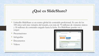 ¿Qué es SlideShare?
• LinkedIn SlideShare es un centro global de contenido profesional. Es uno de los
100 sitios web más visitados del mundo, con más de 70 millones de visitantes únicos
y 18 millones de contenido cargado hasta la fecha. En SlideShare puedes ver y
cargar:
• Presentaciones
• Infografías
• Documentos
• Vídeos
 
