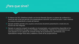 ¿Para que sirve?
 En febrero de 2011 SlideShare añadió una función llamada Zipcasts un sistema de conferencia a
través de web social que permite a los presentadores transmitir una señal de audio / vídeo mientras
se conduce la presentación a través de Internet.
 Zipcasts también permite a los usuarios comunicarse durante la presentación a través de una
función de chat integrada.
 Zipcasts no soporta compartir la pantalla con el presentador, una característica disponible en los
servicios competidores de pago como WebEx y GoToMeeting . Además, los presentadores que
usan Zipcasts no son capaces de controlar el flujo de la presentación, permitiendo a los
espectadores navegar hacia atrás y adelante a través de las propias láminas
 