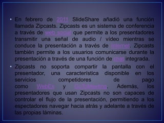 • En febrero de 2011 SlideShare añadió una función
llamada Zipcasts. Zipcasts es un sistema de conferencia
a través de web social que permite a los presentadores
transmitir una señal de audio / vídeo mientras se
conduce la presentación a través de Internet. Zipcasts
también permite a los usuarios comunicarse durante la
presentación a través de una función de chat integrada.
• Zipcasts no soporta compartir la pantalla con el
presentador, una característica disponible en los
servicios competidores de pago
como WebEx y GoToMeeting. Además, los
presentadores que usan Zipcasts no son capaces de
controlar el flujo de la presentación, permitiendo a los
espectadores navegar hacia atrás y adelante a través de
las propias láminas.
 