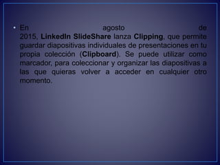 • En agosto de
2015, LinkedIn SlideShare lanza Clipping, que permite
guardar diapositivas individuales de presentaciones en tu
propia colección (Clipboard). Se puede utilizar como
marcador, para coleccionar y organizar las diapositivas a
las que quieras volver a acceder en cualquier otro
momento.
 