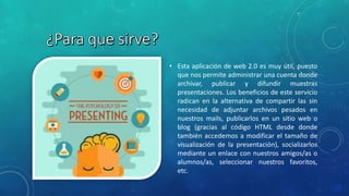 • Esta aplicación de web 2.0 es muy útil, puesto
que nos permite administrar una cuenta donde
archivar, publicar y difundir muestras
presentaciones. Los beneficios de este servicio
radican en la alternativa de compartir las sin
necesidad de adjuntar archivos pesados en
nuestros mails, publicarlos en un sitio web o
blog (gracias al código HTML desde donde
también accedemos a modificar el tamaño de
visualización de la presentación), socializarlos
mediante un enlace con nuestros amigos/as o
alumnos/as, seleccionar nuestros favoritos,
etc.
 