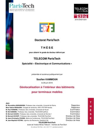 T
H
È
S
E
2016-ENST-0041
Doctorat ParisTech
T H È S E
pour obtenir le grade de docteur délivré par
TELECOM ParisTech
Spécialité « Electronique et Communications »
présentée et soutenue publiquement par
Souﬁen KAMMOUN
le 29 juin 2016
Géolocalisation à l’intérieur des bâtiments
pour terminaux mobiles
Jury
M. Noureddine MANAMANNI, Professeur des universités, Université de Reims Rapporteur
Mme Valérie RENAUDIN, Chargée de recherche, HDR, IFSTTAR Nantes Rapporteur
M. Paul HONEINE, Professeur des universités, Université de Rouen Examinateur
M. Nel SAMAMA, Professeur des universités, TELECOM SudParis Examinateur
M. Bernard UGUEN, Professeur des universités, Université de Rennes 1 Examinateur
M. Bernard HUYART, Professeur des universités, TELECOM ParisTech Directeur de thèse
M. Jean-Christophe COUSIN, Maître de Conférences, TELECOM ParisTech Directeur de thèse
M. Jean-Baptiste POTHIN, Ingénieur de Recherche, DataHertz SA Directeur de thèse
TELECOM ParisTech
école de l’Institut Mines-Télécom - membre de ParisTech
46 rue Barrault 75013 Paris - (+33) 1 45 81 77 77 - www.telecom-paristech.fr
 