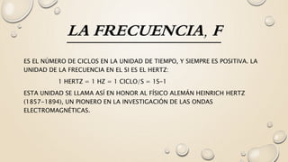 LA FRECUENCIA, F
ES EL NÚMERO DE CICLOS EN LA UNIDAD DE TIEMPO, Y SIEMPRE ES POSITIVA. LA
UNIDAD DE LA FRECUENCIA EN EL SI ES EL HERTZ:
1 HERTZ = 1 HZ = 1 CICLO/S = 1S-1
ESTA UNIDAD SE LLAMA ASÍ EN HONOR AL FÍSICO ALEMÁN HEINRICH HERTZ
(1857-1894), UN PIONERO EN LA INVESTIGACIÓN DE LAS ONDAS
ELECTROMAGNÉTICAS.
 