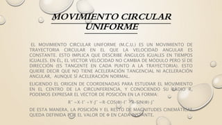MOVIMIENTO CIRCULAR
UNIFORME
EL MOVIMIENTO CIRCULAR UNIFORME (M.C.U.) ES UN MOVIMIENTO DE
TRAYECTORIA CIRCULAR EN EL QUE LA VELOCIDAD ANGULAR ES
CONSTANTE. ESTO IMPLICA QUE DESCRIBE ÁNGULOS IGUALES EN TIEMPOS
IGUALES. EN ÉL, EL VECTOR VELOCIDAD NO CAMBIA DE MÓDULO PERO SÍ DE
DIRECCIÓN (ES TANGENTE EN CADA PUNTO A LA TRAYECTORIA). ESTO
QUIERE DECIR QUE NO TIENE ACELERACIÓN TANGENCIAL NI ACELERACIÓN
ANGULAR, AUNQUE SÍ ACELERACIÓN NORMAL.
ELIGIENDO EL ORIGEN DE COORDENADAS PARA ESTUDIAR EL MOVIMIENTO
EN EL CENTRO DE LA CIRCUNFERENCIA, Y CONOCIENDO SU RADIO R,
PODEMOS EXPRESAR EL VECTOR DE POSICIÓN EN LA FORMA:
R⃗ =X⋅I⃗ +Y⋅J⃗ =R⋅COS(Φ)⋅I⃗ +R⋅SIN(Φ)⋅J⃗
DE ESTA MANERA, LA POSICIÓN Y EL RESTO DE MAGNITUDES CINEMÁTICAS
QUEDA DEFINIDA POR EL VALOR DE Φ EN CADA INSTANTE.
 