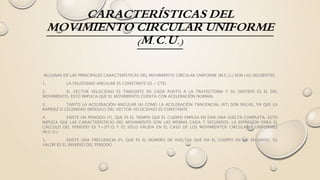 CARACTERÍSTICAS DEL
MOVIMIENTO CIRCULAR UNIFORME
(M.C.U.)
ALGUNAS DE LAS PRINCIPALES CARACTERÍSTICAS DEL MOVIMIENTO CIRCULAR UNIFORME (M.C.U.) SON LAS SIGUIENTES:
1. LA VELOCIDAD ANGULAR ES CONSTANTE (Ω = CTE)
2. EL VECTOR VELOCIDAD ES TANGENTE EN CADA PUNTO A LA TRAYECTORIA Y SU SENTIDO ES EL DEL
MOVIMIENTO. ESTO IMPLICA QUE EL MOVIMIENTO CUENTA CON ACELERACIÓN NORMAL
3. TANTO LA ACELERACIÓN ANGULAR (Α) COMO LA ACELERACIÓN TANGENCIAL (AT) SON NULAS, YA QUE LA
RAPIDEZ O CELERIDAD (MÓDULO DEL VECTOR VELOCIDAD) ES CONSTANTE
4. EXISTE UN PERIODO (T), QUE ES EL TIEMPO QUE EL CUERPO EMPLEA EN DAR UNA VUELTA COMPLETA. ESTO
IMPLICA QUE LAS CARACTERÍSTICAS DEL MOVIMIENTO SON LAS MISMAS CADA T SEGUNDOS. LA EXPRESIÓN PARA EL
CÁLCULO DEL PERIODO ES T=2Π/Ω Y ES SÓLO VÁLIDA EN EL CASO DE LOS MOVIMIENTOS CIRCULARES UNIFORMES
(M.C.U.)
5. EXISTE UNA FRECUENCIA (F), QUE ES EL NÚMERO DE VUELTAS QUE DA EL CUERPO EN UN SEGUNDO. SU
VALOR ES EL INVERSO DEL PERIODO
 