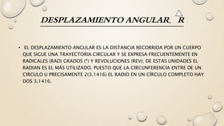 DESPLAZAMIENTO ANGULAR, R
• EL DESPLAZAMIENTO ANGULAR ES LA DISTANCIA RECORRIDA POR UN CUERPO
QUE SIGUE UNA TRAYECTORIA CIRCULAR Y SE EXPRESA FRECUENTEMENTE EN
RADICALES (RAD) GRADOS (º) Y REVOLUCIONES (REV); DE ESTAS UNIDADES EL
RADIAN ES EL MÁS UTILIZADO. PUESTO QUE LA CIRCUNFERENCIA ENTRE DE UN
CIRCULO U PRECISAMENTE 2(3.1416) EL RADIO EN UN CÍRCULO COMPLETO HAY
DOS 3.1416.
 