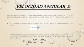 VELOCIDAD ANGULAR, Ω
EN EL INSTANTE T' EL MÓVIL SE ENCONTRARÁ EN LA POSICIÓN P' DADA POR EL ÁNGULO Q '. EL MÓVIL
SE HABRÁ DESPLAZADO DQ=Q ' -QEN EL INTERVALO DE TIEMPO DT=T'-T COMPRENDIDO ENTRE T Y
T'.
• SE DENOMINA VELOCIDAD ANGULAR MEDIA AL COCIENTE ENTRE EL DESPLAZAMIENTO Y EL
TIEMPO.
• COMO YA SE EXPLICÓ EN EL MOVIMIENTO RECTILÍNEO, LA VELOCIDAD ANGULAR EN UN INSTANTE
SE OBTIENE CALCULANDO LA VELOCIDAD ANGULAR MEDIA EN UN INTERVALO DE TIEMPO QUE
TIENDE A CERO.
 