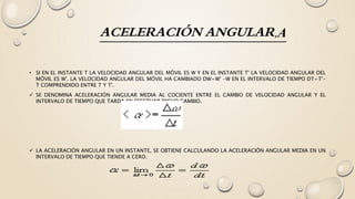 ACELERACIÓN ANGULAR,Α
• SI EN EL INSTANTE T LA VELOCIDAD ANGULAR DEL MÓVIL ES W Y EN EL INSTANTE T' LA VELOCIDAD ANGULAR DEL
MÓVIL ES W'. LA VELOCIDAD ANGULAR DEL MÓVIL HA CAMBIADO DW=W' -W EN EL INTERVALO DE TIEMPO DT=T'-
T COMPRENDIDO ENTRE T Y T'.
 SE DENOMINA ACELERACIÓN ANGULAR MEDIA AL COCIENTE ENTRE EL CAMBIO DE VELOCIDAD ANGULAR Y EL
INTERVALO DE TIEMPO QUE TARDA EN EFECTUAR DICHO CAMBIO.
 LA ACELERACIÓN ANGULAR EN UN INSTANTE, SE OBTIENE CALCULANDO LA ACELERACIÓN ANGULAR MEDIA EN UN
INTERVALO DE TIEMPO QUE TIENDE A CERO.
 