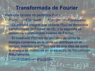 Transformada de Fourier
Para una función no periódica P-->∞
• F(ω)=∫−∞∞f(t)e−iωtdt f(t)=12π∫−∞∞F(ω)eiωtdω
La primera integral que obtiene F(ω) se denomina
transformada de Fourier de f(t), y la segunda se
denomina transformada inversa de Fourier.
El cuadrado f2(t) nos da una idea de cómo la
energía contenida en la onda se distribuye en el
tiempo, mientas que F2(ω) nos da una idea de como
la energía se distribuye en el espectro de frecuencias.
Naturalmente.
• ∫−∞∞|f(t)|2dt=∫−∞∞|F(ω)|2dω
 