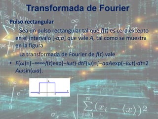 Pulso rectangular
Sea un pulso rectangular tal que f(t) es cero excepto
en el intervalo [-a,a] que vale A, tal como se muestra
en la figura
La transformada de Fourier de f(t) vale
• F(ω)=∫−∞∞f(t)exp(−iωt)⋅dtF(ω)=∫−aaAexp(−iωt)⋅dt=2
Aωsin(ωa).
Transformada de Fourier
 