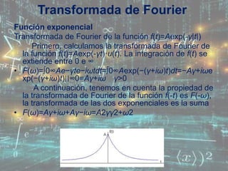 Función exponencial
Transformada de Fourier de la función f(t)=Aexp(-γ|t|)
Primero, calculamos la transformada de Fourier de
la función f(t)=Aexp(-γt)·u(t). La integración de f(t) se
extiende entre 0 e ∞
• F(ω)=∫0∞Ae−γte−iωtdt=∫0∞Aexp(−(γ+iω)t)dt=−Aγ+iωe
xp(−(γ+iω)t)∣∣∞0=Aγ+iω γ>0
A continuación, tenemos en cuenta la propiedad de
la transformada de Fourier de la función f(-t) es F(-ω),
la transformada de las dos exponenciales es la suma
• F(ω)=Aγ+iω+Aγ−iω=A2γγ2+ω2
Transformada de Fourier
 