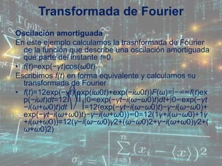 Oscilación amortiguada
En este ejemplo calculamos la trasnformada de Fourier
de la función que describe una oscilación amortiguada
que parte del instante t=0.
• f(t)=exp(−γt)cos(ω0t)
Escribimos f(t) en forma equivalente y calculamos su
transformada de Fourier
• f(t)=12exp(−γt)(exp(iω0t)+exp(−iω0t))F(ω)=∫−∞∞f(t)ex
p(−iωt)dt=12⎛⎝⎜∫0∞exp(−γt−i(ω−ω0)t)dt+∫0∞exp(−γt
−i(ω+ω0)t)dt⎞⎠⎟=12(exp(−γt−i(ω−ω0)t)−γ−i(ω−ω0)+
exp(−γt−i(ω+ω0)t)−γ−i(ω+ω0))∞0=12(1γ+i(ω−ω0)+1γ
+i(ω+ω0))=12(γ−i(ω−ω0)γ2+(ω−ω0)2+γ−i(ω+ω0)γ2+(
ω+ω0)2)
Transformada de Fourier
 