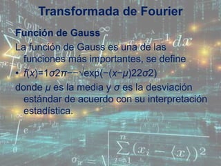 Función de Gauss
La función de Gauss es una de las
funciones más importantes, se define
• f(x)=1σ2π−−√exp(−(x−μ)22σ2)
donde μ es la media y σ es la desviación
estándar de acuerdo con su interpretación
estadística.
Transformada de Fourier
 