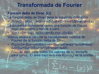 Función delta de Dirac δ(t)
La función delta de Dirac tiene la siguiente definición
• δ(t)={0 t≠0∞ t=0∫−∞∞δ(t)⋅dt=1∫−∞∞f(t)δ(t−a)⋅dt=f(a)
La podemos considerar como una función de Gauss
cuyo parámetro σ tiende a cero
• f(t)=1σ2π√exp(−t22σ2)limf(t,σ)σ→0=δ(t)
Vamos ahora a calcular la transformada inversa de
Fourier de la función delta de Dirac.
• F(ω)=2π⋅δ(ω−ω0)f(t)=∫−∞∞δ(ω−ω0)exp(−iωt)dt=exp(−
iω0t)∫ω+0ω−0δ(ω−ω0)dt=exp(−iω0t)
• F(ω) es cero para todos los valores de ω, excepto
para ω=ω0. El área bajo la curva δ(ω-ω0) es la unidad.
Transformada de Fourier
 