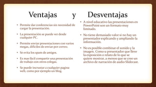 Ventajas y Desventajas
• Permite dar conferencias sin necesidad de
cargar la presentación.
• La presentación se puede ver desde
cualquier PC.
• Permite enviar presentaciones con varios
megas, difíciles de enviar por correo.
• Se evita los spam de amigos.
• Es mas fácil compartir una presentación
de trabajo con otros colegas.
• Se puede incrustar a cualquier pagina
web, como por ejemplo un blog.
• A nivel educativo las presentaciones en
PowerPoint son un formato muy
limitado.
• No tiene demasiado valor si no hay un
presentador explicando y ampliando la
información.
• No es posible combinar el sonido y la
imagen. Como u presentador que lleve
la exposición o relato de lo que se
quiere mostrar, a menos que se cree un
archivo de narración de audio Slidecast.
 