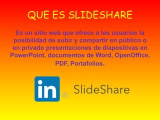 QUE ES SLIDESHARE
Es un sitio web que ofrece a los usuarios la
posibilidad de subir y compartir en público o
en privado presentaciones de diapositivas en
PowerPoint, documentos de Word, OpenOffice,
PDF, Portafolios.