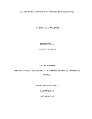 ESCUELA NORMAL SUPERIOR DEL DISTRITO DE BARRANQUILLA
BLEIDER VILLAFAÑE BOZZ
PRESENTADO A:
MARLON FIGUEROA
TEMA GENERADOR:
APLICACIÓN DE LAS HERRAMIENTAS INFORMATICAS PARA EL APRENDIZAJE
VIRTUAL
INRODUCTORIO NOCTURNO
BARRANQUILLA
AGOSTO 12 2016
 