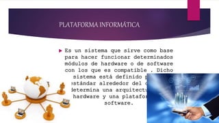 PLATAFORMA INFORMÁTICA
 Es un sistema que sirve como base
para hacer funcionar determinados
módulos de hardware o de software
con los que es compatible . Dicho
sistema está definido por un
estándar alrededor del cual se
determina una arquitectura del
hardware y una plataforma de
software.
 