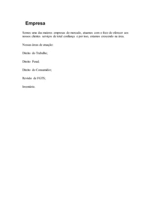 Empresa
Somos uma das maiores empresas do mercado, atuamos com o foco de oferecer aos
nossos clientes serviços de total confiança e por isso, estamos crescendo na área.
Nossas áreas de atuação:
Direito do Trabalho;
Direito Penal;
Direito do Consumidor;
Revisão de FGTS;
Inventário.