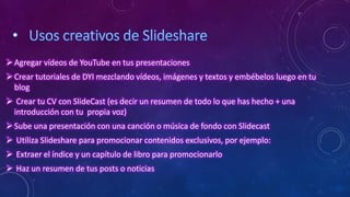 Agregar vídeos de YouTube en tus presentaciones
Crear tutoriales de DYI mezclando vídeos, imágenes y textos y embébelos luego en tu
blog
 Crear tu CV con SlideCast (es decir un resumen de todo lo que has hecho + una
introducción con tu propia voz)
Sube una presentación con una canción o música de fondo con Slidecast
 Utiliza Slideshare para promocionar contenidos exclusivos, por ejemplo:
 Extraer el índice y un capítulo de libro para promocionarlo
 Haz un resumen de tus posts o noticias
 