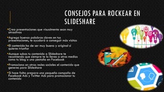 CONSEJOS PARA ROCKEAR EN
SLIDESHARE
Crea presentaciones que visualmente sean muy
atractivas
Agrega buenas palabras claves en tus
presentaciones, te ayudará a conseguir más visitas
El contenido ha de ser muy bueno y original si
quieres triunfar
Aunque subas tu contenido a Slideshare te
recomiendo que siempre te lo lleves a otros medios
como tu blog o una pestaña en Facebook
Promociona en otras redes sociales el contenido que
generes para Slideshare
Si hace falta prepara una pequeña campaña de
Facebook Ads y Twitter Ads para promocionar tu
contenido
 