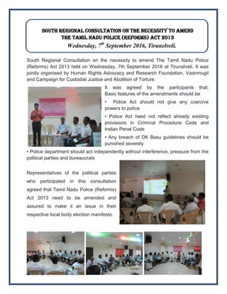 South Regional Consultation on the necessity to amend
the Tamil Nadu Police (Reforms) Act 2013
Wednesday, 7th
September 2016, Tirunelveli.
South Regional Consultation on the necessity to amend The Tamil Nadu Police
(Reforms) Act 2013 held on Wednesday, 7th September 2016 at Tirunelveli. It was
jointly organised by Human Rights Advocacy and Research Foundation, Vaanmugil
and Campaign for Custodial Justice and Abolition of Torture.
It was agreed by the participants that:
Basic features of the amendments should be
• Police Act should not give any coercive
powers to police
• Police Act need not reflect already existing
provisions in Criminal Procedure Code and
Indian Penal Code
• Any breach of DK Basu guidelines should be
punished severely
• Police department should act independently without interference, pressure from the
political parties and bureaucrats
Representatives of the political parties
who participated in this consultation
agreed that Tamil Nadu Police (Reforms)
Act 2013 need to be amended and
assured to make it an issue in their
respective local body election manifesto.
 