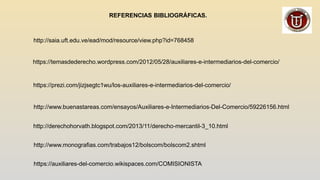 REFERENCIAS BIBLIOGRÁFICAS.
http://saia.uft.edu.ve/ead/mod/resource/view.php?id=768458
https://temasdederecho.wordpress.com/2012/05/28/auxiliares-e-intermediarios-del-comercio/
https://prezi.com/jizjsegtc1wu/los-auxiliares-e-intermediarios-del-comercio/
http://www.buenastareas.com/ensayos/Auxiliares-e-Intermediarios-Del-Comercio/59226156.html
http://derechohorvath.blogspot.com/2013/11/derecho-mercantil-3_10.html
http://www.monografias.com/trabajos12/bolscom/bolscom2.shtml
https://auxiliares-del-comercio.wikispaces.com/COMISIONISTA
 