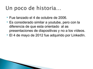 Fue lanzado el 4 de octubre de 2006.
 Es considerado similar a youtube, pero con la
diferencia de que esta orientado al as
presentaciones de diapositivas y no a los vídeos.
 El 4 de mayo de 2012 fue adquirido por LinkedIn.
 