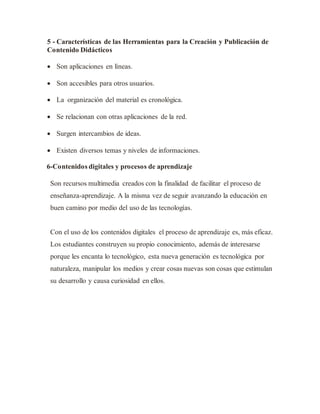 5 - Características de las Herramientas para la Creación y Publicación de
Contenido Didácticos
 Son aplicaciones en líneas.
 Son accesibles para otros usuarios.
 La organización del material es cronológica.
 Se relacionan con otras aplicaciones de la red.
 Surgen intercambios de ideas.
 Existen diversos temas y niveles de informaciones.
6-Contenidos digitales y procesos de aprendizaje
Son recursos multimedia creados con la finalidad de facilitar el proceso de
enseñanza-aprendizaje. A la misma vez de seguir avanzando la educación en
buen camino por medio del uso de las tecnologías.
Con el uso de los contenidos digitales el proceso de aprendizaje es, más eficaz.
Los estudiantes construyen su propio conocimiento, además de interesarse
porque les encanta lo tecnológico, esta nueva generación es tecnológica por
naturaleza, manipular los medios y crear cosas nuevas son cosas que estimulan
su desarrollo y causa curiosidad en ellos.
 