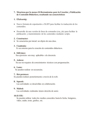 7. Menciona por lo menos 10 Herramientas para la Creación y Publicación
de Contenido Didácticos, resaltando sus características
1. EXelearnig:
 Nuevo formato de exportación a XLIFF para facilitar la traducción de los
contenidos.
 Desarrollo de una versión de línea de comandos (exe_do) para facilitar la
publicación y mantenimiento de los contenidos mediante scripts.
2. Constructor:
 Se caracteriza por inicial un objeto de una clase.
3. Cuademia:
Es un entorno para la creación de contenidos didacticos.
4. EdiLimes:
Sus ejercicios son muy aplicables a la docencia.
5. Ardora:
Su uso no requiere de conocimientos técnicos con programación.
6. Lams:
Se pueden realizar en secuencias.
7. Hot potatoes:
Se pueden realizar posteriormente a través de la web.
8. Squeak:
Las actividades se desarrollan en colaboración.
9. Malted:
Las actividades realizadas tienen derecho de autor.
10.El ITE:
Se pueden utilizar todos los medios conocidos hasta la fecha. Imágenes,
video, audio, texto, grafico, etc.
 
