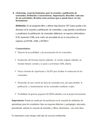 8. eXelearnig, como herramientas para la creación y publicación de
contenidos. Definición. Características. Importancia. Describir cada una
de sus actividades. Resaltas otras acciones que se puede hacer en esta
herramienta.
Definición: Es un programa libre y abierto bajo licencia GP-2 para ayudar a los
docentes en la creación y publicación de contenidos, y que permite a profesores
y académicos la publicación de contenidos didácticos en soportes informáticos
(CD, memorias USB, en la web), sin necesidad de ser ni convertirse en
expertos en HTML, XML o HTML5.
Características:
 Mejoras de accesibilidad y de presentación de los contenidos.
 Sustitución del formato interno utilizado: la versión original utilizaba un
formato binario cerrado y se pasó a un formato XML abierto.
 Nuevo formato de exportación a XLIFF para facilitar la traducción de los
contenidos.
 Desarrollo de una versión de línea de comandos (exe_do) para facilitar la
publicación y mantenimiento de los contenidos mediante scripts.
 Posibilidad de generar paquetes SCORM editables con la propia herramienta.
Importancia: Puede ser usado por los profesores en la creación de ambientes de
aprendizaje para los estudiantes bajo un esquema didactico y pedagógico adecuado,
permitiendo además la creación de tutoriales y libros electrónicos con estos fines.
Es importante como integra todo tipo de recursos multimedia.
 