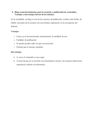 9. Blogs como herramientas para la creación y publicación de contenidos.
Ventajas y desventajas del uso de los mismos.
En la actualidad, un blog es uno de los recursos de publicación en línea más fáciles de
utilizar por parte de un usuario con una mínima experiencia en la navegación por
Internet.
Ventajas
o Como ya se ha mencionado anteriormente, la facilidad de uso.
o Facilidad de publicación.
o Se puede acceder cada vez que sea necesario.
o Permite que el usuario, participe.
Desventajas
 A veces el contenido es una copia.
 A pesar de que no se necesita un conocimiento técnico, los usuarios deben tener
experiencia mínima en informatica.
 