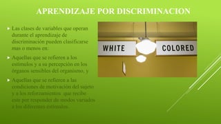 APRENDIZAJE POR DISCRIMINACION
 Las clases de variables que operan
durante el aprendizaje de
discriminación pueden clasificarse
mas o menos en:
 Aquellas que se refieren a los
estímulos y a su percepción en los
órganos sensibles del organismo, y
 Aquellas que se refieren a las
condiciones de motivación del sujeto
y a los reforzamientos que recibe
este por responder de modos variados
a los diferentes estímulos.
 