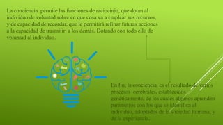 La conciencia permite las funciones de raciocinio, que dotan al
individuo de voluntad sobre en que cosa va a emplear sus recursos,
y de capacidad de recordar, que le permitirá refinar futuras acciones
a la capacidad de trasmitir a los demás. Dotando con todo ello de
voluntad al individuo.
En fin, la conciencia es el resultado de varios
procesos cerebrales, establecidos
genéticamente, de los cuales algunos aprenden
parámetros con los que se identifica el
individuo, adoptados de la sociedad humana, y
de la experiencia.
 