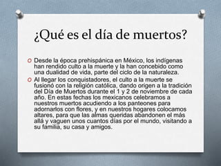 ¿Qué es el día de muertos?
O Desde la época prehispánica en México, los indígenas
han rendido culto a la muerte y la han concebido como
una dualidad de vida, parte del ciclo de la naturaleza.
O Al llegar los conquistadores, el culto a la muerte se
fusionó con la religión católica, dando origen a la tradición
del Día de Muertos durante el 1 y 2 de noviembre de cada
año. En estas fechas los mexicanos celebramos a
nuestros muertos acudiendo a los panteones para
adornarlos con flores, y en nuestros hogares colocamos
altares, para que las almas queridas abandonen el más
allá y vaguen unos cuantos días por el mundo, visitando a
su familia, su casa y amigos.
 