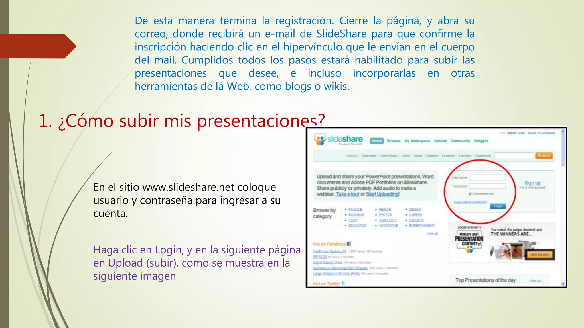 De esta manera termina la registración. Cierre la página, y abra su
correo, donde recibirá un e-mail de SlideShare para que confirme la
inscripción haciendo clic en el hipervínculo que le envían en el cuerpo
del mail. Cumplidos todos los pasos estará habilitado para subir las
presentaciones que desee, e incluso incorporarlas en otras
herramientas de la Web, como blogs o wikis.
1. ¿Cómo subir mis presentaciones?
En el sitio www.slideshare.net coloque
usuario y contraseña para ingresar a su
cuenta.
Haga clic en Login, y en la siguiente página
en Upload (subir), como se muestra en la
siguiente imagen
 