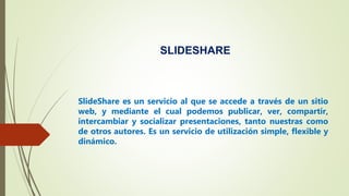 SLIDESHARE
SlideShare es un servicio al que se accede a través de un sitio
web, y mediante el cual podemos publicar, ver, compartir,
intercambiar y socializar presentaciones, tanto nuestras como
de otros autores. Es un servicio de utilización simple, flexible y
dinámico.
 