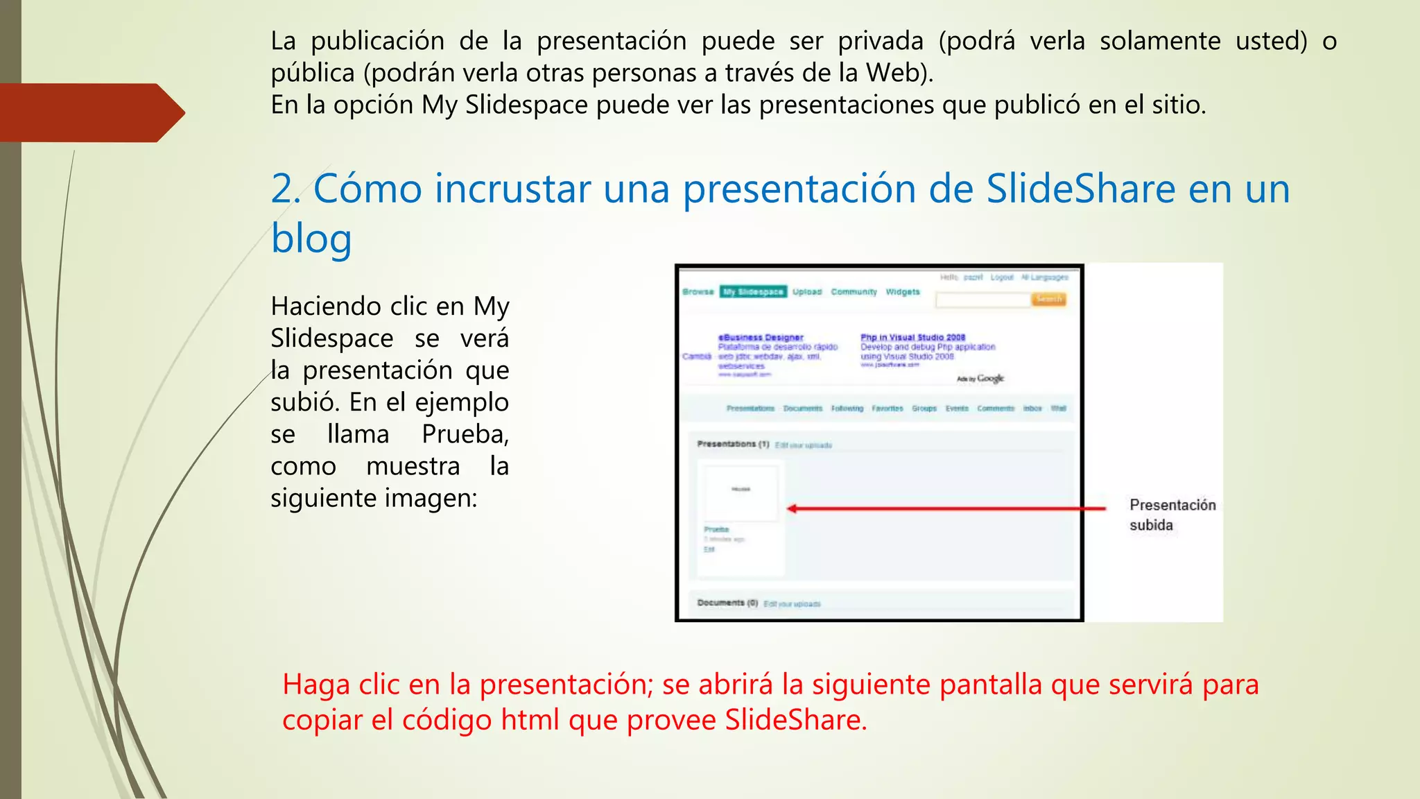 La publicación de la presentación puede ser privada (podrá verla solamente usted) o
pública (podrán verla otras personas a través de la Web).
En la opción My Slidespace puede ver las presentaciones que publicó en el sitio.
2. Cómo incrustar una presentación de SlideShare en un
blog
Haciendo clic en My
Slidespace se verá
la presentación que
subió. En el ejemplo
se llama Prueba,
como muestra la
siguiente imagen:
Haga clic en la presentación; se abrirá la siguiente pantalla que servirá para
copiar el código html que provee SlideShare.
 