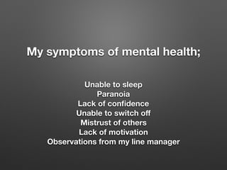 My symptoms of mental health;
Unable to sleep
Paranoia
Lack of con?dence
Unable to switch o?
Mistrust of others
Lack of motivation
Observations from my line manager
 