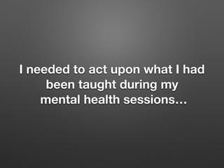 I needed to act upon what I had
been taught during my
mental health sessions
 