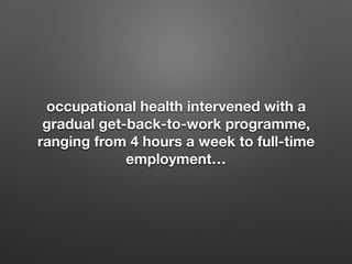 occupational health intervened with a
gradual get-back-to-work programme,
ranging from 4 hours a week to full-time
employment
 