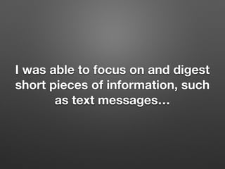 I was able to focus on and digest
short pieces of information, such
as text messages
 