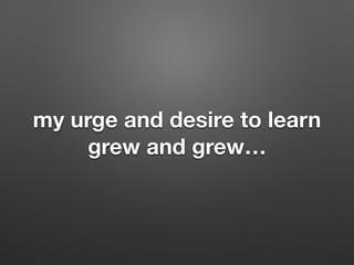 my urge and desire to learn
grew and grew
 