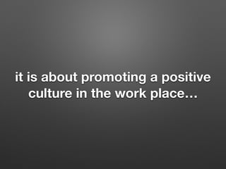 it is about promoting a positive
culture in the work place
 