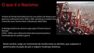 O que é o Nazismo:
Símbolo do Partido NazistaNazismo foi uma política de ditadura que
governou a Alemanha entre 1933 e 1945, período que também ficou
conhecido como Terceiro Reich, liderado por Adolf Hitler.
A ideologia política do nazismo surgiu após a Primeira Guerra
Mundial
(1914 - 1918), com a Alemanha destruída economicamente e
humilhada por ter perdido a guerra.
Neste cenário, surge um sentimento de revolta entre os alemães, que culpavam o
governo pela situação do país e exigiam mudanças drásticas.
 